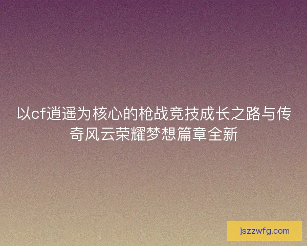 以cf逍遥为核心的枪战竞技成长之路与传奇风云荣耀梦想篇章全新